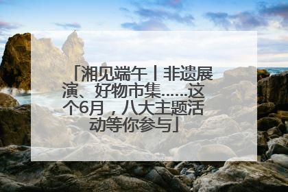 湘见端午丨非遗展演、好物市集……这个6月，八大主题活动等你参与