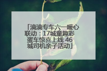 滴滴专车六一暖心联动：17城童趣彩蛋车惊喜上线 46城司机亲子活动
