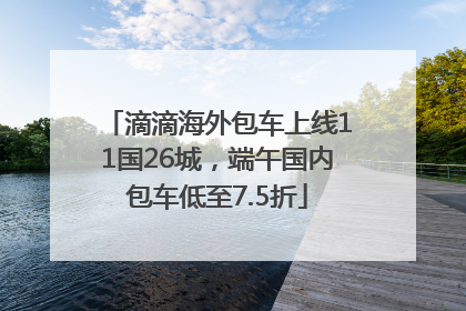 滴滴海外包车上线11国26城，端午国内包车低至7.5折