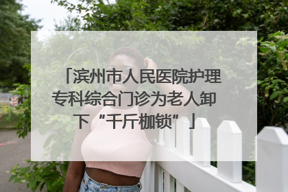 滨州市人民医院护理专科综合门诊为老人卸下“千斤枷锁”