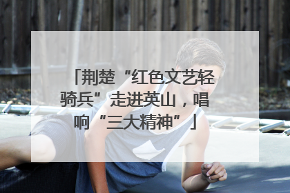 荆楚“红色文艺轻骑兵”走进英山，唱响“三大精神”