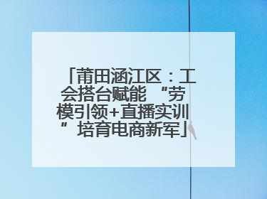 莆田涵江区：工会搭台赋能 “劳模引领+直播实训”培育电商新军