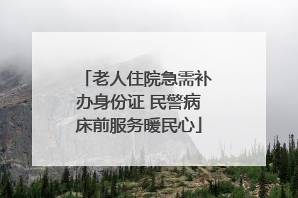 老人住院急需补办身份证 民警病床前服务暖民心