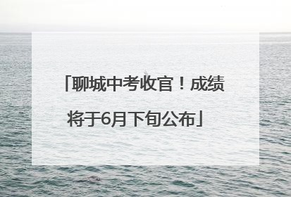 聊城中考收官！成绩将于6月下旬公布