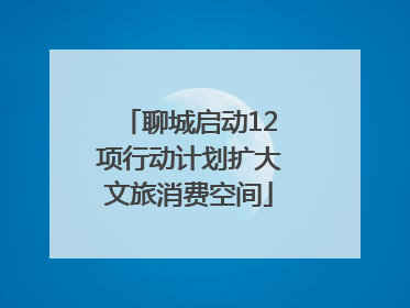 聊城启动12项行动计划扩大文旅消费空间