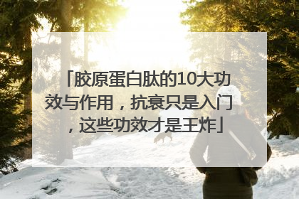 胶原蛋白肽的10大功效与作用，抗衰只是入门，这些功效才是王炸