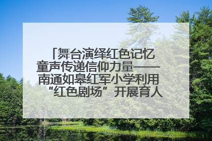 舞台演绎红色记忆 童声传递信仰力量——南通如皋红军小学利用“红色剧场”开展育人实践活动纪实