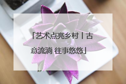 艺术点亮乡村丨古意流淌 往事悠悠