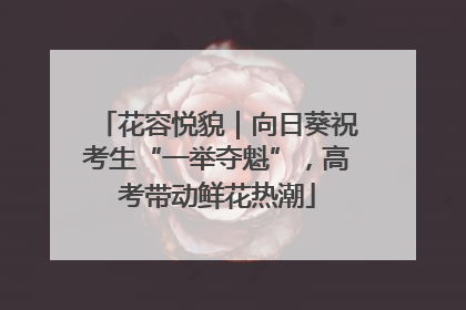 花容悦貌｜向日葵祝考生“一举夺魁”，高考带动鲜花热潮