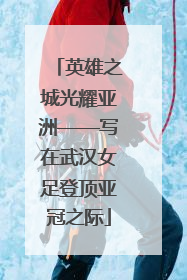 英雄之城光耀亚洲——写在武汉女足登顶亚冠之际