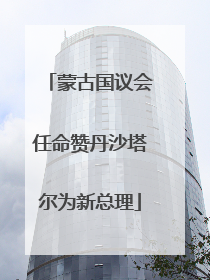 蒙古国议会任命赞丹沙塔尔为新总理