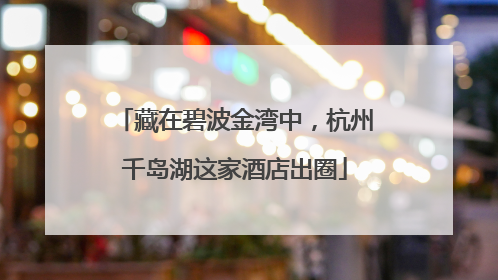 藏在碧波金湾中，杭州千岛湖这家酒店出圈