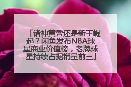 诸神黄昏还是新王崛起？闲鱼发布NBA球星商业价值榜，老牌球星持续占据销量前三