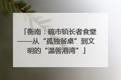 衡南：硫市镇长者食堂——从“孤独餐桌”到文明的“温馨港湾”