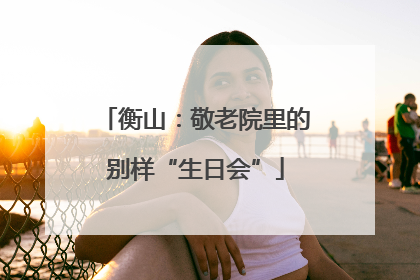 衡山：敬老院里的别样“生日会”
