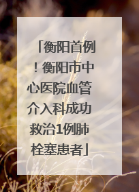 衡阳首例！衡阳市中心医院血管介入科成功救治1例肺栓塞患者