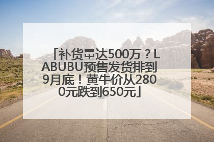 补货量达500万？LABUBU预售发货排到9月底！黄牛价从2800元跌到650元