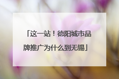 这一站！德阳城市品牌推广为什么到无锡