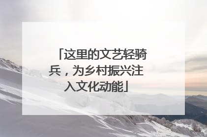 这里的文艺轻骑兵，为乡村振兴注入文化动能