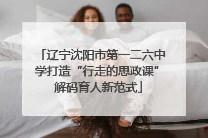 辽宁沈阳市第一二六中学打造“行走的思政课” 解码育人新范式