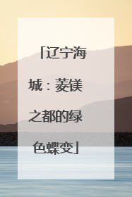 辽宁海城：菱镁之都的绿色蝶变