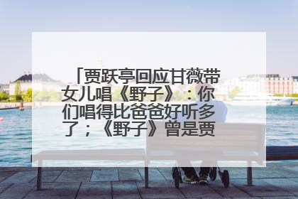 贾跃亭回应甘薇带女儿唱《野子》：你们唱得比爸爸好听多了；《野子》曾是贾跃亭“代表作”