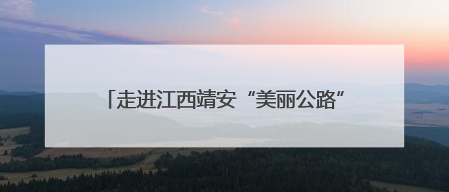 走进江西靖安“美丽公路”：沿线旅游经济焕发新活力