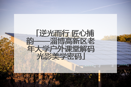 逆光而行 匠心捕韵——淄博高新区老年大学户外课堂解码光影美学密码