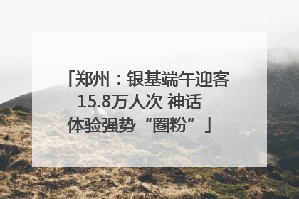 郑州：银基端午迎客15.8万人次 神话体验强势“圈粉”