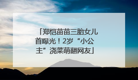 郑恺苗苗三胎女儿首曝光！2岁“小公主”浇菜萌翻网友