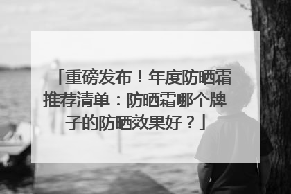 重磅发布！年度防晒霜推荐清单：防晒霜哪个牌子的防晒效果好？