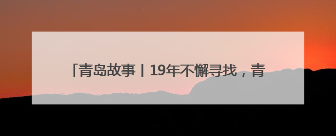 青岛故事丨19年不懈寻找，青岛救助服务中心帮他找到亲人