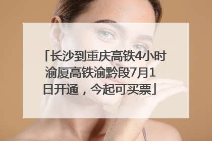 长沙到重庆高铁4小时 渝厦高铁渝黔段7月1日开通，今起可买票