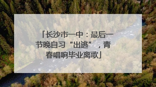 长沙市一中：最后一节晚自习“出逃”，青春唱响毕业离歌