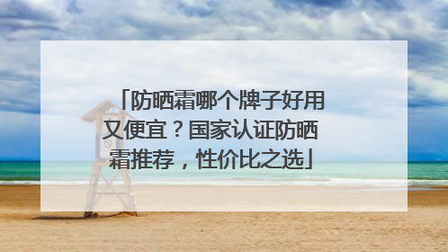 防晒霜哪个牌子好用又便宜？国家认证防晒霜推荐，性价比之选