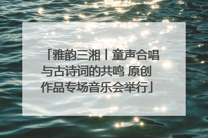 雅韵三湘丨童声合唱与古诗词的共鸣 原创作品专场音乐会举行