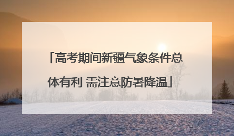 高考期间新疆气象条件总体有利 需注意防暑降温