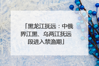 黑龙江抚远：中俄界江黑、乌两江抚远段进入禁渔期