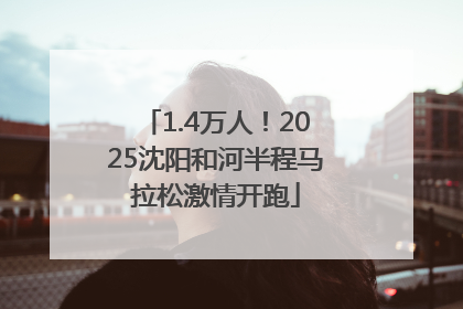1.4万人！2025沈阳和河半程马拉松激情开跑
