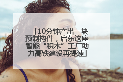 10分钟产出一块预制构件，启东这座智能“积木”工厂助力高铁建设再提速