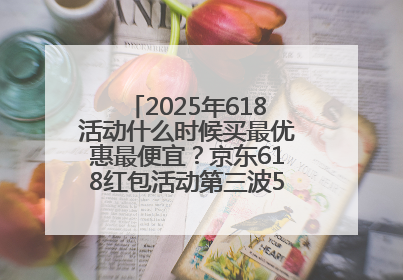 2025年618活动什么时候买最优惠最便宜？京东618红包活动第三波5月28日正式开始附满减优惠攻略一览