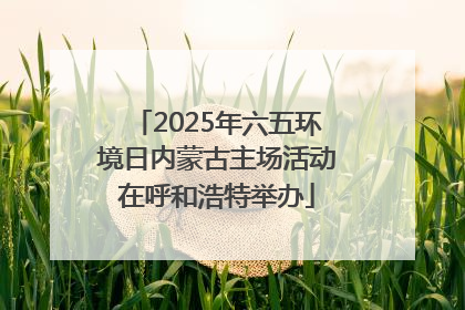 2025年六五环境日内蒙古主场活动在呼和浩特举办