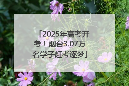 2025年高考开考！烟台3.07万名学子赶考逐梦