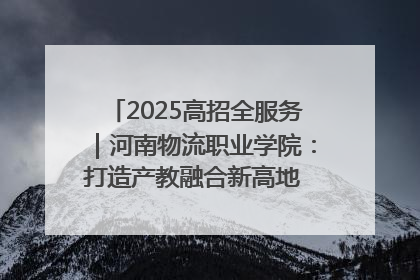 2025高招全服务｜河南物流职业学院：打造产教融合新高地 推动高质量快速发展