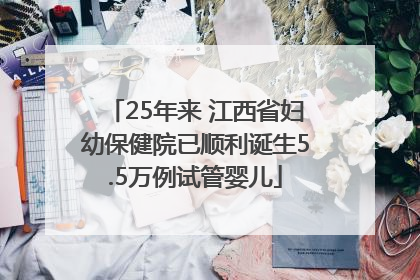 25年来 江西省妇幼保健院已顺利诞生5.5万例试管婴儿