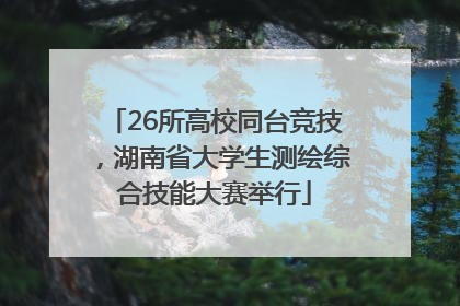 26所高校同台竞技，湖南省大学生测绘综合技能大赛举行