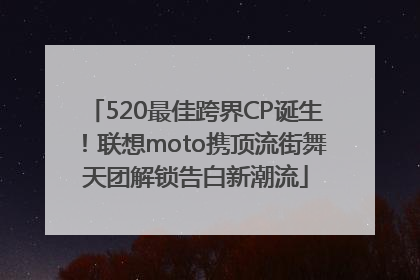 520最佳跨界CP诞生！联想moto携顶流街舞天团解锁告白新潮流