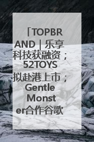 TOPBRAND｜乐享科技获融资；52TOYS拟赴港上市；Gentle Monster合作谷歌；Valentino传播官离职